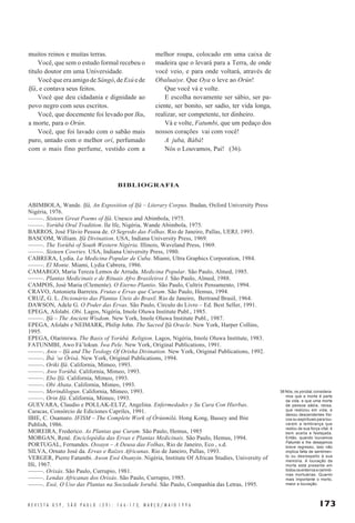 173R E V I S T A U S P , S Ã O P A U L O ( 2 9 ) : 1 6 6 - 1 7 3, M A R Ç O / M A I O 1 9 9 6
BIBLIOGRAFIA
ABIMBOLA, Wande. Ifá, An Exposition of Ifá – Literary Corpus. Ibadan, Oxford University Press
Nigéria, 1976.
–––––. Sixteen Great Poems of Ifá. Unesco and Abimbola, 1975.
–––––. Yorùbá Oral Tradition. Ile Ife, Nigéria, Wande Abimbola, 1975.
BARROS, José Flávio Pessoa de. O Segredo das Folhas. Rio de Janeiro, Pallas, UERJ, 1993.
BASCOM, William. Ifá Divination. USA, Indiana University Press, 1969.
–––––. The Yorùbá of South Western Nigéria. Illinois, Waveland Press, 1969.
–––––. Sixteen Cowries. USA, Indiana University Press, 1980.
CABRERA, Lydia. La Medicina Popular de Cuba. Miami, Ultra Graphics Corporation, 1984.
–––––. El Monte. Miami, Lydia Cabrera, 1986.
CAMARGO, Maria Tereza Lemos de Arruda. Medicina Popular. São Paulo, Almed, 1985.
–––––. Plantas Medicinais e de Rituais Afro Brasileiros I. São Paulo, Almed, 1988.
CAMPOS, José Maria (Clemente). O Eterno Plantio. São Paulo, Cultrix Pensamento, 1994.
CRAVO, Antonieta Barreira. Frutas e Ervas que Curam. São Paulo, Hemus, 1994.
CRUZ, G. L. Dicionário das Plantas Úteis do Brasil. Rio de Janeiro, Bertrand Brasil, 1964.
DAWSON, Adele G. O Poder das Ervas. São Paulo, Círculo do Livro – Ed. Best Seller, 1991.
EPEGA, Afolabi. Obi. Lagos, Nigéria, Imole Oluwa Institute Publ., 1985.
–––––. Ifá – The Ancient Wisdom. New York, Imole Oluwa Institute Publ., 1987.
EPEGA, Afolabi e NEIMARK, Philip John. The Sacred Ifá Oracle. New York, Harper Collins,
1995.
EPEGA, Olarimiwa. The Basis of Yorùbá Religion. Lagos, Nigéria, Imole Oluwa Institute, 1983.
FATUNMBI, Awo Fá’lokun. Ìwa Pele. New York, Original Publications, 1991.
–––––. Awo – Ifá and The Teology Of Orisha Divination. New York, Original Publications, 1992.
–––––. Ìbà ‘se Òrìsà. New York, Original Publications, 1994.
–––––. Oriki Ifá. California, Mimeo, 1993.
–––––. Awo Yorùbá. California, Mimeo, 1993.
–––––. Ebo Ifá. California, Mimeo, 1993.
–––––. Obi Abata. California, Mimeo, 1993.
–––––. Merindilogun. California, Mimeo, 1993.
–––––. Orin Ifá. California, Mimeo, 1993.
GUEVARA, Claudio e POLLAK-ELTZ, Angelina. Enfermedades y Su Cura Con Hierbas.
Caracas, Consórcio de Ediciones Capriles, 1991.
IBIE, C. Osamaro. IFISM – The Complete Work of Òrúnmìlá. Hong Kong, Bassey and Ibie
Publish, 1986.
MOREIRA, Frederico. As Plantas que Curam. São Paulo, Hemus, 1985
MORGAN, René. Enciclopédia das Ervas e Plantas Medicinais. São Paulo, Hemus, 1994.
PORTUGAL, Fernandes. Ossayn – A Deusa das Folhas, Rio de Janeiro, Eco , s.d.
SILVA, Ornato José da. Ervas e Raízes Africanas. Rio de Janeiro, Pallas, 1993.
VERGER, Pierre Fatumbi. Awon Ewé Osanyin. Nigéria, Institute Of African Studies, University of
Ifé, 1967.
–––––. Orixás. São Paulo, Currupio, 1981.
–––––. Lendas Africanas dos Orixás. São Paulo, Currupio, 1985.
–––––. Ewé, O Uso das Plantas na Sociedade Iorubá. São Paulo, Companhia das Letras, 1995.
melhor roupa, colocado em uma caixa de
madeira que o levará para a Terra, de onde
você veio, e para onde voltará, através de
Obaluaiye. Que Oya o leve ao Orún!
Que você vá e volte.
E escolha novamente ser sábio, ser pa-
ciente, ser bonito, ser sadio, ter vida longa,
realizar, ser competente, ter dinheiro.
Vá e volte, Fatumbi, que um pedaço dos
nossos corações vai com você!
A juba, Bàbá!
Nós o Louvamos, Pai! (36).
muitos reinos e muitas terras.
Você, que sem o estudo formal recebeu o
título doutor em uma Universidade.
Você que era amigo de Sàngó, de Esú e de
Ifá, e contava seus feitos.
Você que deu cidadania e dignidade ao
povo negro com seus escritos.
Você, que docemente foi levado por Iku,
a morte, para o Orún.
Você, que foi lavado com o sabão mais
puro, untado com o melhor orí, perfumado
com o mais fino perfume, vestido com a
36 Nós, os yorùbá, considera-
mos que a morte é parte
da vida, e que uma morte
de pessoa sábia, idosa,
que realizou em vida, e
deixou descendentes físi-
cos ou espirituais para lou-
varem a lembrança que
restou de sua força vital, é
bem aceita e festejada.
Então, quando louvamos
Fatumbi e lhe desejamos
breve regresso, isso não
implica falta de sentimen-
to ou desrespeito à sua
memória. A louvação da
morte está presente em
todos os enterros e cerimô-
nias mortuárias. Quanto
mais importante o morto,
maior a louvação.
 