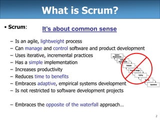 2
What is Scrum?
• Scrum:
– Is an agile, lightweight process
– Can manage and control software and product development
– Uses iterative, incremental practices
– Has a simple implementation
– Increases productivity
– Reduces time to benefits
– Embraces adaptive, empirical systems development
– Is not restricted to software development projects
– Embraces the opposite of the waterfall approach…
It’s about common sense
 