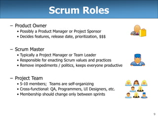 9
Scrum Roles
– Product Owner
• Possibly a Product Manager or Project Sponsor
• Decides features, release date, prioritization, $$$
– Scrum Master
• Typically a Project Manager or Team Leader
• Responsible for enacting Scrum values and practices
• Remove impediments / politics, keeps everyone productive
– Project Team
• 5-10 members; Teams are self-organizing
• Cross-functional: QA, Programmers, UI Designers, etc.
• Membership should change only between sprints
 