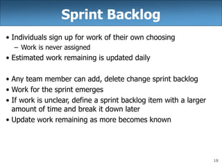 18
Sprint Backlog
• Individuals sign up for work of their own choosing
– Work is never assigned
• Estimated work remaining is updated daily
• Any team member can add, delete change sprint backlog
• Work for the sprint emerges
• If work is unclear, define a sprint backlog item with a larger
amount of time and break it down later
• Update work remaining as more becomes known
 