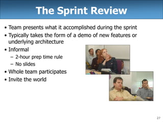 27
The Sprint Review
• Team presents what it accomplished during the sprint
• Typically takes the form of a demo of new features or
underlying architecture
• Informal
– 2-hour prep time rule
– No slides
• Whole team participates
• Invite the world
 