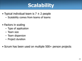 28
Scalability
• Typical individual team is 7 ± 2 people
– Scalability comes from teams of teams
• Factors in scaling
– Type of application
– Team size
– Team dispersion
– Project duration
• Scrum has been used on multiple 500+ person projects
 