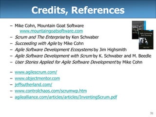 31
Credits, References
– Mike Cohn, Mountain Goat Software
www.mountaingoatsoftware.com
– Scrum and The Enterprise by Ken Schwaber
– Succeeding with Agile by Mike Cohn
– Agile Software Development Ecosystems by Jim Highsmith
– Agile Software Development with Scrum by K. Schwaber and M. Beedle
– User Stories Applied for Agile Software Development by Mike Cohn
– www.agilescrum.com/
– www.objectmentor.com
– jeffsutherland.com/
– www.controlchaos.com/scrumwp.htm
– agilealliance.com/articles/articles/InventingScrum.pdf
 
