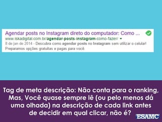 Tag de meta descrição: Não conta para o ranking,
Mas, Você quase sempre lê (ou pelo menos dá
uma olhada) na descrição de cada link antes
de decidir em qual clicar, não é?
 