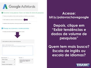 Acesse:
bit.ly/palavrachavegoogle
Depois, clique em
“Exibir tendências e
dados de volume de
pesquisas”
Quem tem mais busca?
Escola de inglês ou
escola de idiomas?
 