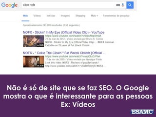 Não é só de site que se faz SEO. O Google
mostra o que é interessante para as pessoas
Ex: Vídeos
 