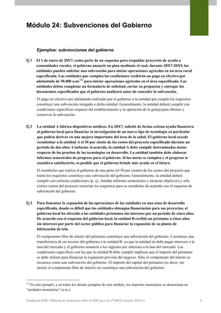 Módulo 24: Subvenciones del Gobierno


       Ejemplos: subvenciones del gobierno

Ej 1   El 1 de enero de 20X7, como parte de un esquema para respaldar proyectos de ayuda a
       comunidades rurales, el gobierno anunció un plan mediante el cual, durante 20X7-20X9, las
       entidades pueden solicitar una subvención para iniciar operaciones agrícolas en un área rural
       especificada. Las entidades que cumplen las condiciones recibirán un pago en efectivo por
       adelantado de 50.000 u.m.(1) para iniciar operaciones agrícolas en el área especificada. Las
       entidades deben completar un formulario de solicitud, enviar su propuesta y entregar los
       documentos especificados que el gobierno analizará antes de conceder la subvención.
       El pago en efectivo por adelantado realizado por el gobierno a la entidad que cumple los requisitos
       constituye una subvención otorgada a dicha entidad. Generalmente, la entidad deberá cumplir con
       condiciones específicas respecto del establecimiento y la operación de la granja para obtener y
       conservar la subvención.


Ej 2   La entidad A fabrica dispositivos médicos. En 20X7, solicitó de forma exitosa ayuda financiera
       al gobierno local para financiar la investigación de un nuevo tipo de tecnología en particular
       que podría derivar en una mejora importante del área de la salud. El gobierno local accede
       reembolsar a la entidad A el 50 por ciento de los costos del proyecto especificado durante un
       periodo de dos años. Conforme el acuerdo, la entidad A debe cumplir determinadas metas
       respecto de las pruebas de las tecnologías en desarrollo. La entidad también debe elaborar
       informes semestrales de progreso para el gobierno. Si las metas se cumplen y el progreso se
       considera satisfactorio, es posible que el gobierno brinde más ayuda en el futuro.
       El reembolso que realiza el gobierno de una parte (el 50 por ciento) de los costos del proyecto que
       reúne los requisitos constituye una subvención del gobierno. Generalmente, la entidad deberá
       cumplir con estrictas condiciones (p. ej., brindar informes semestrales y alcanzar objetivos) y sólo
       ciertos costos del proyecto reunirían los requisitos para su reembolso de acuerdo con el esquema de
       subvención del gobierno.


Ej 3   Para fomentar la expansión de las operaciones de las entidades en una zona de desarrollo
       especificada, donde es difícil que las entidades obtengan financiación para sus proyectos, el
       gobierno local ha ofrecido a las entidades préstamos sin intereses por un periodo de cinco años.
       De acuerdo con el esquema del gobierno local, la entidad B recibió un préstamo a cinco años
       sin intereses por parte del sector público para financiar la expansión de su planta de
       fabricación de tela.
       El componente libre de interés del préstamo constituye una subvención del gobierno. Constituye una
       transferencia de un recurso del gobierno a la entidad B, ya que la entidad no debe pagar intereses a la
       tasa del mercado y el gobierno renuncia a los ingresos por intereses a la tasa del mercado. Las
       condiciones específicas con las que la entidad B debe cumplir implican que el importe del préstamo
       se debe utilizar para financiar la expansión prevista del negocio. Sólo el componente del interés se
       reconoce como una subvención del gobierno. El importe del capital del préstamo (es decir, sin
       incluir el componente libre de interés) no constituye una subvención del gobierno.


(1)
  En este ejemplo, y en todos los demás ejemplos de este módulo, los importes monetarios se denominan en
“unidades monetarias” (u.m.).

Fundación IFRS: Material de formación sobre la NIIF para las PYMES (versión 2010-1)                              4
 