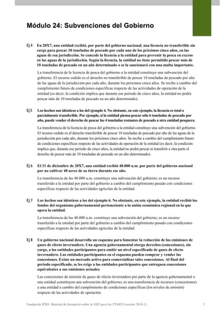 Módulo 24: Subvenciones del Gobierno

Ej 4   En 20X7, una entidad recibió, por parte del gobierno nacional, una licencia no transferible sin
       cargo para pescar 10 toneladas de pescado por cada uno de los próximos cinco años, en las
       aguas de esa jurisdicción. Se concede la licencia a la entidad para prevenir la pesca en exceso
       en las aguas de la jurisdicción. Según la licencia, la entidad no tiene permitido pescar más de
       10 toneladas de pescado en un año determinado o se la sancionará con una multa importante.
       La transferencia de la licencia de pesca del gobierno a la entidad constituye una subvención del
       gobierno. El recurso cedido es el derecho no transferible de pescar 10 toneladas de pescado por año
       de las aguas de la jurisdicción por cada año, durante los próximos cinco años. Se recibe a cambio del
       cumplimiento futuro de condiciones específicas respecto de las actividades de operación de la
       entidad (es decir, la condición implica que durante ese periodo de cinco años, la entidad no podrá
       pescar más de 10 toneladas de pescado en un año determinado).

Ej 5   Los hechos son idénticos a los del ejemplo 4. No obstante, en este ejemplo, la licencia es total o
       parcialmente transferible. Por ejemplo, si la entidad piensa pescar sólo 6 toneladas de pescado por
       año, puede vender el derecho de pescar las 4 toneladas restantes de pescado a otra entidad pesquera.
       La transferencia de la licencia de pesca del gobierno a la entidad constituye una subvención del gobierno.
       El recurso cedido es el derecho transferible de pescar 10 toneladas de pescado por año de las aguas de la
       jurisdicción por cada año, durante los próximos cinco años. Se recibe a cambio del cumplimiento futuro
       de condiciones específicas respecto de las actividades de operación de la entidad (es decir, la condición
       implica que, durante ese periodo de cinco años, la entidad no podrá pescar ni transferir a otra parte el
       derecho de pescar más de 10 toneladas de pescado en un año determinado).

Ej 6   El 31 de diciembre de 20X7, una entidad recibió 40.000 u.m. por parte del gobierno nacional
       por no cultivar 40 acres de su tierra durante ese año.
       La transferencia de las 40.000 u.m. constituye una subvención del gobierno; es un recurso
       transferido a la entidad por parte del gobierno a cambio del cumplimiento pasado con condiciones
       específicas respecto de las actividades agrícolas de la entidad.

Ej 7   Los hechos son idénticos a los del ejemplo 6. No obstante, en este ejemplo, la entidad recibió los
       fondos del organismo gubernamental perteneciente a la unión económica regional en la que
       opera la entidad.
       La transferencia de las 40.000 u.m. constituye una subvención del gobierno; es un recurso
       transferido a la entidad por parte del gobierno a cambio del cumplimiento pasado con condiciones
       específicas respecto de las actividades agrícolas de la entidad.

Ej 8   Un gobierno nacional desarrolla un esquema para fomentar la reducción de las emisiones de
       gases de efecto invernadero. Una agencia gubernamental otorga derechos (concesiones), sin
       cargo, a las entidades participantes para emitir un nivel especificado de gases de efecto
       invernadero. Las entidades participantes en el esquema pueden comprar y vender las
       concesiones. Existe un mercado activo para comercializar tales concesiones. Al final del
       periodo especificado, se les exige a las entidades participantes que entreguen concesiones
       equivalentes a sus emisiones actuales.
       Las concesiones de emisión de gases de efecto invernadero por parte de la agencia gubernamental a
       una entidad constituyen una subvención del gobierno; es una transferencia de recursos (concesiones)
       a una entidad a cambio del cumplimiento de condiciones específicas (los niveles de emisión)
       respecto de las actividades de operación.

Fundación IFRS: Material de formación sobre la NIIF para las PYMES (versión 2010-1)                                 5
 