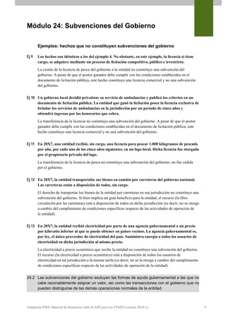 Módulo 24: Subvenciones del Gobierno

       Ejemplos: hechos que no constituyen subvenciones del gobierno

Ej 9   Los hechos son idénticos a los del ejemplo 4. No obstante, en este ejemplo, la licencia sí tiene
       cargo; se adquiere mediante un proceso de licitación competitivo, público e irrestricto.
       La cesión de la licencia de pesca del gobierno a la entidad no constituye una subvención del
       gobierno. A pesar de que el postor ganador debe cumplir con las condiciones establecidas en el
       documento de licitación pública, este hecho constituye una licencia comercial y no una subvención
       del gobierno.


Ej 10 Un gobierno local decidió privatizar su servicio de ambulancias y publicó los criterios en un
      documento de licitación pública. La entidad que ganó la licitación posee la licencia exclusiva de
      brindar los servicios de ambulancias en la jurisdicción por un periodo de cinco años y
      obtendrá ingresos por los honorarios que cobra.
       La transferencia de la licencia no constituye una subvención del gobierno. A pesar de que el postor
       ganador debe cumplir con las condiciones establecidas en el documento de licitación pública, este
       hecho constituye una licencia comercial y no una subvención del gobierno.


Ej 11 En 20X7, una entidad recibió, sin cargo, una licencia para pescar 1.000 kilogramos de pescado
      por año, por cada uno de los cinco años siguientes, en un lago local. Dicha licencia fue otorgada
      por el propietario privado del lago.
       La transferencia de la licencia de pesca no constituye una subvención del gobierno; no fue cedida
       por el gobierno.


Ej 12 En 20X7, la entidad transportaba sus bienes en camión por carreteras del gobierno nacional.
      Las carreteras están a disposición de todos, sin cargo.
       El derecho de transportar los bienes de la entidad por carreteras en esa jurisdicción no constituye una
       subvención del gobierno. Si bien implica un gran beneficio para la entidad, el recurso (la libre
       circulación por las carreteras) está a disposición de todos en dicha jurisdicción (es decir, no se otorga
       a cambio del cumplimiento de condiciones específicas respecto de las actividades de operación de
       la entidad).


Ej 13 En 20X7, la entidad recibió electricidad por parte de una agencia gubernamental a un precio
      por kilovatio inferior al que se puede obtener en países vecinos. La agencia gubernamental es,
      por ley, el único proveedor de electricidad del país. Suministra energía a todos los usuarios de
      electricidad en dicha jurisdicción al mismo precio.
       La electricidad a precio económico que recibe la entidad no constituye una subvención del gobierno.
       El recurso (la electricidad a precio económico) está a disposición de todos los usuarios de
       electricidad en tal jurisdicción a la misma tarifa (es decir, no se la otorga a cambio del cumplimiento
       de condiciones específicas respecto de las actividades de operación de la entidad).


24.2 Las subvenciones del gobierno excluyen las formas de ayuda gubernamental a las que no
     cabe razonablemente asignar un valor, así como las transacciones con el gobierno que no
     pueden distinguirse de las demás operaciones normales de la entidad.



Fundación IFRS: Material de formación sobre la NIIF para las PYMES (versión 2010-1)                                6
 
