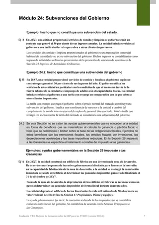 Módulo 24: Subvenciones del Gobierno

       Ejemplo: hecho que no constituye una subvención del estado

Ej 14 En 20X7, una entidad proporcionó servicios de comida y limpieza al gobierno según un
      contrato que generó el 30 por ciento de sus ingresos anuales. La entidad brinda servicios al
      gobierno a una tarifa similar a la que cobra a otros clientes importantes.
       Los servicios de comida y limpieza proporcionados al gobierno es una transacción comercial
       habitual de la entidad y no existe subvención del gobierno. Dichos ingresos se contabilizarán como
       ingreso de actividades ordinarias provenientes de la prestación de servicios de acuerdo con la
       Sección 23 Ingresos de Actividades Ordinarias.


       Ejemplo 24.2: hecho que constituye una subvención del gobierno

Ej 15 En 20X7, una entidad proporcionó servicios de comida y limpieza al gobierno según un
      contrato que generó el 30 por ciento de sus ingresos del año. El gobierno utiliza los
      servicios de esta entidad en particular con la condición de que al menos un tercio de la
      fuerza laboral de la entidad se componga de adultos con discapacidades físicas. La entidad
      brinda servicios al gobierno a una tarifa con recargo en comparación con la que cobra a
      otros clientes importantes.
       La tarifa con recargo que paga el gobierno sobre el precio normal del mercado constituye una
       subvención del gobierno. Implica una transferencia de recursos a la entidad a cambio del
       cumplimiento de condiciones respecto del empleo de personal discapacitado. Sólo la tarifa con
       recargo (en exceso) sobre la tarifa del mercado se consideraría una subvención del gobierno.


24.3 En esta Sección no se tratan las ayudas gubernamentales que se conceden a la entidad
     en forma de beneficios que se materializan al calcular la ganancia o pérdida fiscal, o
     bien, que se determinan o limitan sobre la base de las obligaciones fiscales. Ejemplos de
     estos beneficios son las exenciones fiscales, los créditos fiscales por inversiones, las
     depreciaciones aceleradas y las tasas impositivas reducidas. En la Sección 29 Impuesto
     a las Ganancias se especifica el tratamiento contable del impuesto a las ganancias.

       Ejemplos: ayudas gubernamentales en la Sección 29 Impuesto a las
       Ganancias

Ej 16 En 20X7, la entidad construyó un edificio de fábrica en una determinada zona de desarrollo.
      De acuerdo con el esquema de incentivo gubernamental diseñado para fomentar la inversión
      en la capacidad de fabricación de la zona de desarrollo, a la entidad se le otorgó la cancelación
      inmediata del costo del edificio al determinar las ganancias imponibles para el año finalizado el
      31 de diciembre de 20X7.
       Fuera de la zona de desarrollo, la depreciación de los edificios de fábricas se reconoce como un
       gasto al determinar las ganancias imponibles de forma lineal durante cuarenta años.
       La entidad deprecia el edificio de forma lineal sobre la vida útil estimada de 50 años hasta un
       valor residual de cero (véase la Sección 17 Propiedades, Planta y Equipo).
       La ayuda gubernamental (es decir, la concesión acelerada de los impuestos) no se contabiliza
       como una subvención del gobierno. Se contabiliza de acuerdo con la Sección 29 Impuesto a
       las Ganancias.

Fundación IFRS: Material de formación sobre la NIIF para las PYMES (versión 2010-1)                         7
 