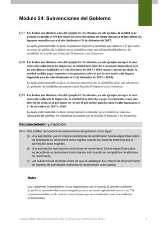 Módulo 24: Subvenciones del Gobierno

Ej 17 Los hechos son idénticos a los del ejemplo 16. No obstante, en este ejemplo, la entidad tiene
      derecho a cancelar el 150 por ciento del costo del edificio de forma inmediata al determinar sus
      ingresos imponibles para el año finalizado el 31 de diciembre de 20X7.
       La ayuda gubernamental (es decir, la deducción impositiva inmediata equivalente al 150 por ciento
       del costo del edificio de la fábrica) no se contabiliza como una subvención del gobierno. Se
       contabiliza de acuerdo con la Sección 29 Impuesto a las Ganancias.


Ej 18 Los hechos son idénticos a los del ejemplo 16. No obstante, en este ejemplo, en lugar de una
      concesión acelerada de los impuestos, la entidad tiene derecho a exenciones impositivas para
      los años fiscales finalizados el 31 de diciembre de 20X7 y 20X8 respectivamente (es decir, la
      entidad no debe pagar impuestos a las ganancias sobre lo que de otro modo sería ingreso
      imponible para los años finalizados el 31 de diciembre de 20X7 y 20X8).
       La ayuda gubernamental (es decir, la exención impositiva) no se contabiliza como una subvención
       del gobierno. Se contabiliza de acuerdo con la Sección 29 Impuesto a las Ganancias.


Ej 19 Los hechos son idénticos a los del ejemplo 16. No obstante, en este ejemplo, en lugar de una
      concesión acelerada de impuestos, la entidad tiene derecho a pagar los impuestos a una tasa
      inferior (es decir, al 20 por ciento en vez del 40 por ciento) para los años fiscales finalizados el
      31 de diciembre de 20X7 y 20X8.
       La ayuda gubernamental (es decir, la tasa impositiva reducida) no se contabiliza como una
       subvención del gobierno. Se contabiliza de acuerdo con la Sección 29 Impuesto a las Ganancias.


Reconocimiento y medición
24.4 Una entidad reconocerá las subvenciones del gobierno como sigue:
       (a) Una subvención que no impone condiciones de rendimiento futuras específicas sobre
           los receptores se reconocerá como ingreso cuando los importes obtenidos por la
           subvención sean exigibles.
       (b) Una subvención que impone condiciones de rendimiento futuras específicas sobre
           los receptores se reconocerá como ingreso solo cuando se cumplan las condiciones
           de rendimiento.
       (c) Las subvenciones recibidas antes de que se satisfagan los criterios de reconocimiento
           de ingresos de actividades ordinarias se reconocerán como pasivo.



        Notas

        Las condiciones de rendimiento son un requerimiento que le concede el derecho al gobierno
        de recibir el reembolso del recurso otorgado ya sea si un evento especificado ocurre o no. Tal
        requerimiento debe ser de carácter comercial para que sea considerado como una condición
        de rendimiento.




Fundación IFRS: Material de formación sobre la NIIF para las PYMES (versión 2010-1)                          8
 