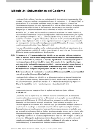 Módulo 24: Subvenciones del Gobierno

       La subvención del gobierno (la cesión con condiciones de la licencia transferible de pesca) se debe
       reconocer en ingresos cuando se cumplan las condiciones de rendimiento. El 1 de enero de 20X7, un
       quinto del valor de la subvención inicial total se debe reconocer en ingresos (ya que no hay
       condiciones de rendimiento asociadas al primer año de la licencia) (véase el párrafo 24.4(a)) y cuatro
       quintos se deben reconocer como un pasivo (véase el párrafo 24.4(c)). La licencia es un activo
       intangible que se debe reconocer en los estados financieros de acuerdo con la Sección 18.
       Al final de 20X7, se habían pescado menos de 100 toneladas de pescado y se habían cumplido las
       condiciones medioambientales (es decir, se cumplieron las condiciones de rendimiento para la parte
       de la licencia que corresponde a 20X8). La entidad debe dar de baja un cuarto del pasivo (es decir,
       un importe equivalente a un quinto del valor de la subvención inicial) y reconocer dicho importe en
       ingresos (véase el párrafo 24.4(b)). El mismo importe se reconocerá en ingresos en cada uno de los
       tres años siguientes, siempre que la entidad pesque menos de 100 toneladas de pescado y cumpla las
       condiciones medioambientales (véase el párrafo 24.4(b)).
       Nota: aun si la entidad no cumpliera con las condiciones medioambientales, el requerimiento de no
       exceder la cuota es una condición de carácter comercial, y por lo tanto, exige que el reconocimiento
       del ingreso por subvención se difiera por derecho propio.
Ej 23 El 1 de enero de 20X7, una entidad recibió 500.000 u.m. por parte del gobierno nacional en
      forma de incentivo para establecer una planta manufacturera en una determinada ubicación:
      una zona de desarrollo en particular. El incentivo depende de la condición de que la planta se
      construya en la zona de desarrollo. Dicha planta debe cumplir ciertas especificaciones (que
      incluyen criterios medioambientales y de seguridad) y comenzar a producir comercialmente el
      31 de diciembre de 20X8 o antes de esa fecha. Si tales condiciones no se cumplen, la entidad
      deberá reembolsar el importe completo por las 500.000 u.m. al gobierno nacional.
       Todas las condiciones de rendimiento se cumplieron el 30 de marzo de 20X8, cuando la entidad
       comenzó su producción comercial en la planta.
       La subvención del gobierno por 500.000 u.m. se debe reconocer como un pasivo el 1 de enero de
       20X7 (es decir, debitar efectivo y acreditar pasivo) (véase el párrafo 24.4(c)). El 31 de marzo de
       20X8, la subvención del gobierno por 500.000 u.m. se debe reconocer en ingresos y el pasivo se
       debe dar de baja (debitar pasivo y acreditar ingresos) (véase el párrafo 24.4(b)).
       Notas:
       No es correcto reducir el importe en libros de la planta por la subvención del gobierno
       de 500.000 u.m.
       Conservar el nivel de empleo no es una condición inusual en las subvenciones. Si hubiera una
       condición adicional de que se conservara un determinado nivel de empleo por un periodo de tres
       años a partir del 30 de marzo de 20X8, la subvención se reconocerá en cambio como ingresos
       durante los tres años, mientras se cumpla la condición. En qué momento se cumplirá con la
       condición depende de sus términos. Si la condición exige que se reembolse el importe completo de
       la subvención en caso de que se incumpla la condición sobre el empleo en cualquier momento
       durante el periodo de tres años, entonces la subvención no se puede reconocer en resultados hasta
       que se cumpla la condición (es decir, al final del periodo de tres años, siempre que los criterios sobre
       empleo no se incumplan en ningún momento durante todo el periodo de tres años). Sin embargo, si
       el importe por reembolsar en caso de incumplimiento de la condición sobre el empleo se reduce con
       el transcurso del tiempo (p. ej., de manera uniforme durante el periodo de tres años), entonces la
       entidad reconocería la subvención en los resultados a medida que la subvención se vuelve no
       reembolsable (p. ej., de manera uniforme durante el periodo de tres años).


Fundación IFRS: Material de formación sobre la NIIF para las PYMES (versión 2010-1)                               10
 