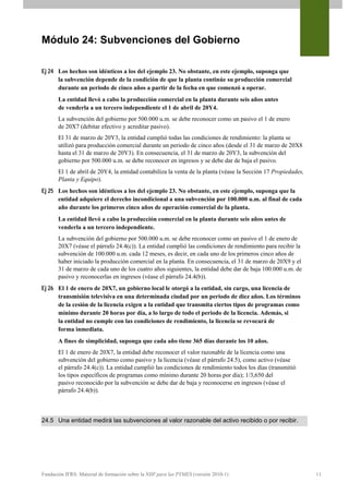 Módulo 24: Subvenciones del Gobierno

Ej 24 Los hechos son idénticos a los del ejemplo 23. No obstante, en este ejemplo, suponga que
      la subvención depende de la condición de que la planta continúe su producción comercial
      durante un periodo de cinco años a partir de la fecha en que comenzó a operar.
       La entidad llevó a cabo la producción comercial en la planta durante seis años antes
       de venderla a un tercero independiente el 1 de abril de 20Y4.
       La subvención del gobierno por 500.000 u.m. se debe reconocer como un pasivo el 1 de enero
       de 20X7 (debitar efectivo y acreditar pasivo).
       El 31 de marzo de 20Y3, la entidad cumplió todas las condiciones de rendimiento: la planta se
       utilizó para producción comercial durante un periodo de cinco años (desde el 31 de marzo de 20X8
       hasta el 31 de marzo de 20Y3). En consecuencia, el 31 de marzo de 20Y3, la subvención del
       gobierno por 500.000 u.m. se debe reconocer en ingresos y se debe dar de baja el pasivo.
       El 1 de abril de 20Y4, la entidad contabiliza la venta de la planta (véase la Sección 17 Propiedades,
       Planta y Equipo).
Ej 25 Los hechos son idénticos a los del ejemplo 23. No obstante, en este ejemplo, suponga que la
      entidad adquiere el derecho incondicional a una subvención por 100.000 u.m. al final de cada
      año durante los primeros cinco años de operación comercial de la planta.
       La entidad llevó a cabo la producción comercial en la planta durante seis años antes de
       venderla a un tercero independiente.
       La subvención del gobierno por 500.000 u.m. se debe reconocer como un pasivo el 1 de enero de
       20X7 (véase el párrafo 24.4(c)). La entidad cumplió las condiciones de rendimiento para recibir la
       subvención de 100.000 u.m. cada 12 meses, es decir, en cada uno de los primeros cinco años de
       haber iniciado la producción comercial en la planta. En consecuencia, el 31 de marzo de 20X9 y el
       31 de marzo de cada uno de los cuatro años siguientes, la entidad debe dar de baja 100.000 u.m. de
       pasivo y reconocerlas en ingresos (véase el párrafo 24.4(b)).
Ej 26 El 1 de enero de 20X7, un gobierno local le otorgó a la entidad, sin cargo, una licencia de
      transmisión televisiva en una determinada ciudad por un periodo de diez años. Los términos
      de la cesión de la licencia exigen a la entidad que transmita ciertos tipos de programas como
      mínimo durante 20 horas por día, a lo largo de todo el periodo de la licencia. Además, si
      la entidad no cumple con las condiciones de rendimiento, la licencia se revocará de
      forma inmediata.
       A fines de simplicidad, suponga que cada año tiene 365 días durante los 10 años.
       El 1 de enero de 20X7, la entidad debe reconocer el valor razonable de la licencia como una
       subvención del gobierno como pasivo y la licencia (véase el párrafo 24.5), como activo (véase
       el párrafo 24.4(c)). La entidad cumplió las condiciones de rendimiento todos los días (transmitió
       los tipos específicos de programas como mínimo durante 20 horas por día); 1/3,650 del
       pasivo reconocido por la subvención se debe dar de baja y reconocerse en ingresos (véase el
       párrafo 24.4(b)).



24.5 Una entidad medirá las subvenciones al valor razonable del activo recibido o por recibir.




Fundación IFRS: Material de formación sobre la NIIF para las PYMES (versión 2010-1)                            11
 