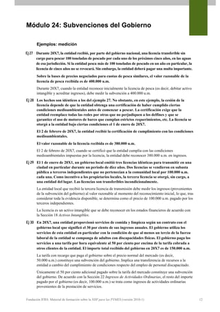 Módulo 24: Subvenciones del Gobierno

       Ejemplos: medición

Ej 27 Durante 20X7, la entidad recibió, por parte del gobierno nacional, una licencia transferible sin
      cargo para pescar 100 toneladas de pescado por cada uno de los próximos cinco años, en las aguas
      de esa jurisdicción. Si la entidad pesca más de 100 toneladas de pescado en un año en particular, la
      licencia de cinco años no se revocará. Sin embargo, la entidad deberá pagar una multa importante.
       Sobre la bases de precios negociados para cuotas de pesca similares, el valor razonable de la
       licencia de pesca recibida es de 400.000 u.m.
       Durante 20X7, cuando la entidad reconoce inicialmente la licencia de pesca (es decir, debitar activo
       intangible y acreditar ingresos), debe medir la subvención a 400.000 u.m.
Ej 28 Los hechos son idénticos a los del ejemplo 27. No obstante, en este ejemplo, la cesión de la
      licencia depende de que la entidad obtenga una certificación de haber cumplido ciertas
      condiciones medioambientales antes de comenzar a pescar. La certificación exige que la
      entidad reemplace todas las redes por otras que no perjudiquen a los delfines y que se
      garantice el uso de motores de barco que cumplan estrictos requerimientos, etc. La licencia se
      otorgó a la entidad bajo ciertas condiciones el 1 de enero de 20X7.
       El 2 de febrero de 20X7, la entidad recibió la certificación de cumplimiento con las condiciones
       medioambientales.
       El valor razonable de la licencia recibida es de 380.000 u.m.
       El 2 de febrero de 20X7, cuando se certificó que la entidad cumplía con las condiciones
       medioambientales impuestas por la licencia, la entidad debe reconocer 380.000 u.m. en ingresos.
Ej 29 El 1 de enero de 20X1, un gobierno local emitió tres licencias idénticas para transmitir en una
      ciudad en particular durante un periodo de diez años. Dos licencias se vendieron en subasta
      pública a terceros independientes que no pertenecían a la comunidad local por 100.000 u.m.
      cada una. Como incentivo a los propietarios locales, la tercera licencia se otorgó, sin cargo, a
      una entidad del lugar. Las licencias son transferibles incondicionalmente.
       La entidad local que recibió la tercera licencia de transmisión debe medir los ingresos (provenientes
       de la subvención del gobierno) al valor razonable al momento del reconocimiento inicial, lo que, tras
       considerar toda la evidencia disponible, se determina como el precio de 100.000 u.m. pagado por los
       terceros independientes.
       La licencia es un activo intangible que se debe reconocer en los estados financieros de acuerdo con
       la Sección 18 Activos Intangibles.
Ej 30 En 20X7, una entidad proporcionó servicios de comida y limpieza según un contrato con el
      gobierno local que significó el 30 por ciento de sus ingresos anuales. El gobierno utiliza los
      servicios de esta entidad en particular con la condición de que al menos un tercio de la fuerza
      laboral de la entidad se componga de adultos con discapacidades físicas. El gobierno paga los
      servicios a una tarifa por hora equivalente al 50 por ciento por encima de la tarifa cobrada a
      otros clientes de la entidad. El importe total recibido del gobierno en 20X7 es de 150.000 u.m.
       La tarifa con recargo que paga el gobierno sobre el precio normal del mercado (es decir,
       50.000 u.m.) constituye una subvención del gobierno. Implica una transferencia de recursos a la
       entidad a cambio del cumplimiento de condiciones respecto del empleo de personal discapacitado.
       Únicamente el 50 por ciento adicional pagado sobre la tarifa del mercado constituye una subvención
       del gobierno. De acuerdo con la Sección 22 Ingresos de Actividades Ordinarias, el resto del importe
       pagado por el gobierno (es decir, 100.000 u.m.) se trata como ingresos de actividades ordinarias
       provenientes de la prestación de servicios.


Fundación IFRS: Material de formación sobre la NIIF para las PYMES (versión 2010-1)                            12
 