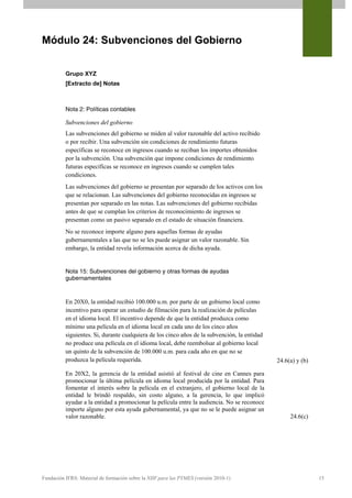Módulo 24: Subvenciones del Gobierno


          Grupo XYZ
          [Extracto de] Notas



          Nota 2: Políticas contables

          Subvenciones del gobierno
          Las subvenciones del gobierno se miden al valor razonable del activo recibido
          o por recibir. Una subvención sin condiciones de rendimiento futuras
          específicas se reconoce en ingresos cuando se reciban los importes obtenidos
          por la subvención. Una subvención que impone condiciones de rendimiento
          futuras específicas se reconoce en ingresos cuando se cumplen tales
          condiciones.
          Las subvenciones del gobierno se presentan por separado de los activos con los
          que se relacionan. Las subvenciones del gobierno reconocidas en ingresos se
          presentan por separado en las notas. Las subvenciones del gobierno recibidas
          antes de que se cumplan los criterios de reconocimiento de ingresos se
          presentan como un pasivo separado en el estado de situación financiera.
          No se reconoce importe alguno para aquellas formas de ayudas
          gubernamentales a las que no se les puede asignar un valor razonable. Sin
          embargo, la entidad revela información acerca de dicha ayuda.


          Nota 15: Subvenciones del gobierno y otras formas de ayudas
          gubernamentales


          En 20X0, la entidad recibió 100.000 u.m. por parte de un gobierno local como
          incentivo para operar un estudio de filmación para la realización de películas
          en el idioma local. El incentivo depende de que la entidad produzca como
          mínimo una película en el idioma local en cada uno de los cinco años
          siguientes. Si, durante cualquiera de los cinco años de la subvención, la entidad
          no produce una película en el idioma local, debe reembolsar al gobierno local
          un quinto de la subvención de 100.000 u.m. para cada año en que no se
          produzca la película requerida.                                                     24.6(a) y (b)

          En 20X2, la gerencia de la entidad asistió al festival de cine en Cannes para
          promocionar la última película en idioma local producida por la entidad. Para
          fomentar el interés sobre la película en el extranjero, el gobierno local de la
          entidad le brindó respaldo, sin costo alguno, a la gerencia, lo que implicó
          ayudar a la entidad a promocionar la película entre la audiencia. No se reconoce
          importe alguno por esta ayuda gubernamental, ya que no se le puede asignar un
          valor razonable.                                                                         24.6(c)




Fundación IFRS: Material de formación sobre la NIIF para las PYMES (versión 2010-1)                           15
 