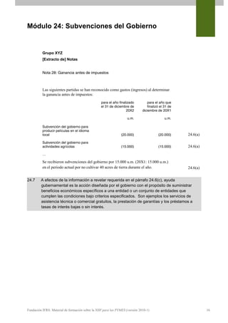 Módulo 24: Subvenciones del Gobierno


          Grupo XYZ
          [Extracto de] Notas


          Nota 28: Ganancia antes de impuestos



          Las siguientes partidas se han reconocido como gastos (ingresos) al determinar
          la ganancia antes de impuestos:
                                                  para el año finalizado          para el año que
                                                  el 31 de diciembre de           finalizó el 31 de
                                                                   20X2       diciembre de 20X1

                                                                    u.m.                      u.m.

          Subvención del gobierno para
          producir películas en el idioma
          local                                                (20.000)                  (20.000)     24.6(a)
          Subvención del gobierno para
          actividades agrícolas                                (15.000)                  (15.000)     24.6(a)
          …

          Se recibieron subvenciones del gobierno por 15.000 u.m. (20X1: 15.000 u.m.)
          en el periodo actual por no cultivar 40 acres de tierra durante el año.                     24.6(a)


24.7     A efectos de la información a revelar requerida en el párrafo 24.6(c), ayuda
         gubernamental es la acción diseñada por el gobierno con el propósito de suministrar
         beneficios económicos específicos a una entidad o un conjunto de entidades que
         cumplen las condiciones bajo criterios especificados. Son ejemplos los servicios de
         asistencia técnica o comercial gratuitos, la prestación de garantías y los préstamos a
         tasas de interés bajas o sin interés.




Fundación IFRS: Material de formación sobre la NIIF para las PYMES (versión 2010-1)                             16
 