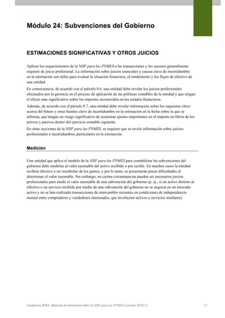 Módulo 24: Subvenciones del Gobierno


ESTIMACIONES SIGNIFICATIVAS Y OTROS JUICIOS

Aplicar los requerimientos de la NIIF para las PYMES a las transacciones y los sucesos generalmente
requiere de juicio profesional. La información sobre juicios esenciales y causas clave de incertidumbre
en la estimación son útiles para evaluar la situación financiera, el rendimiento y los flujos de efectivo de
una entidad.
En consecuencia, de acuerdo con el párrafo 8.6, una entidad debe revelar los juicios profesionales
efectuados por la gerencia en el proceso de aplicación de las políticas contables de la entidad y que tengan
el efecto más significativo sobre los importes reconocidos en los estados financieros.
Además, de acuerdo con el párrafo 8.7, una entidad debe revelar información sobre los supuestos clave
acerca del futuro y otras fuentes clave de incertidumbre en la estimación en la fecha sobre la que se
informa, que tengan un riesgo significativo de ocasionar ajustes importantes en el importe en libros de los
activos y pasivos dentro del ejercicio contable siguiente.
En otras secciones de la NIIF para las PYMES, se requiere que se revele información sobre juicios
profesionales e incertidumbres particulares en la estimación.


Medición

Una entidad que aplica el modelo de la NIIF para las PYMES para contabilizar las subvenciones del
gobierno debe medirlas al valor razonable del activo recibido o por recibir. En muchos casos la entidad
recibirá efectivo o un reembolso de los gastos, y por lo tanto, se presentarán pocas dificultades al
determinar el valor razonable. Sin embargo, en ciertas circunstancias pueden ser necesarios juicios
profesionales para medir el valor razonable de una subvención del gobierno (p. ej., si un activo distinto al
efectivo o un servicio recibido por medio de una subvención del gobierno no se negocia en un mercado
activo y no se han realizado transacciones de intercambio recientes en condiciones de independencia
mutual entre compradores y vendedores interesados, que involucren activos o servicios similares).




Fundación IFRS: Material de formación sobre la NIIF para las PYMES (versión 2010-1)                            17
 