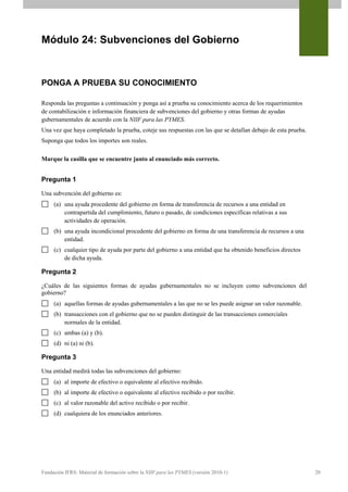 Módulo 24: Subvenciones del Gobierno



PONGA A PRUEBA SU CONOCIMIENTO

Responda las preguntas a continuación y ponga así a prueba su conocimiento acerca de los requerimientos
de contabilización e información financiera de subvenciones del gobierno y otras formas de ayudas
gubernamentales de acuerdo con la NIIF para las PYMES.
Una vez que haya completado la prueba, coteje sus respuestas con las que se detallan debajo de esta prueba.
Suponga que todos los importes son reales.


Marque la casilla que se encuentre junto al enunciado más correcto.


Pregunta 1

Una subvención del gobierno es:
     (a) una ayuda procedente del gobierno en forma de transferencia de recursos a una entidad en
         contrapartida del cumplimiento, futuro o pasado, de condiciones específicas relativas a sus
         actividades de operación.
     (b) una ayuda incondicional procedente del gobierno en forma de una transferencia de recursos a una
         entidad.
     (c) cualquier tipo de ayuda por parte del gobierno a una entidad que ha obtenido beneficios directos
         de dicha ayuda.

Pregunta 2

¿Cuáles de las siguientes formas de ayudas gubernamentales no se incluyen como subvenciones del
gobierno?
     (a) aquellas formas de ayudas gubernamentales a las que no se les puede asignar un valor razonable.
     (b) transacciones con el gobierno que no se pueden distinguir de las transacciones comerciales
         normales de la entidad.
     (c) ambas (a) y (b).
     (d) ni (a) ni (b).

Pregunta 3

Una entidad medirá todas las subvenciones del gobierno:
     (a) al importe de efectivo o equivalente al efectivo recibido.
     (b) al importe de efectivo o equivalente al efectivo recibido o por recibir.
     (c) al valor razonable del activo recibido o por recibir.
     (d) cualquiera de los enunciados anteriores.




Fundación IFRS: Material de formación sobre la NIIF para las PYMES (versión 2010-1)                           20
 