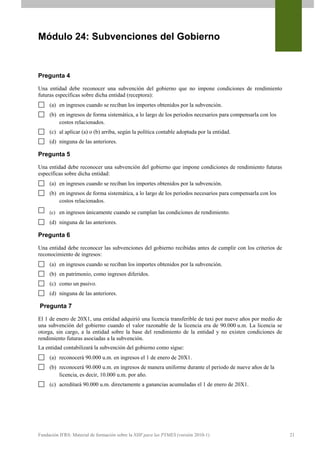 Módulo 24: Subvenciones del Gobierno


Pregunta 4

Una entidad debe reconocer una subvención del gobierno que no impone condiciones de rendimiento
futuras específicas sobre dicha entidad (receptora):
     (a) en ingresos cuando se reciban los importes obtenidos por la subvención.
     (b) en ingresos de forma sistemática, a lo largo de los periodos necesarios para compensarla con los
         costos relacionados.
     (c) al aplicar (a) o (b) arriba, según la política contable adoptada por la entidad.
     (d) ninguna de las anteriores.

Pregunta 5

Una entidad debe reconocer una subvención del gobierno que impone condiciones de rendimiento futuras
específicas sobre dicha entidad:
     (a) en ingresos cuando se reciban los importes obtenidos por la subvención.
     (b) en ingresos de forma sistemática, a lo largo de los periodos necesarios para compensarla con los
         costos relacionados.

     (c) en ingresos únicamente cuando se cumplan las condiciones de rendimiento.
     (d) ninguna de las anteriores.

Pregunta 6

Una entidad debe reconocer las subvenciones del gobierno recibidas antes de cumplir con los criterios de
reconocimiento de ingresos:
     (a) en ingresos cuando se reciban los importes obtenidos por la subvención.
     (b) en patrimonio, como ingresos diferidos.
     (c) como un pasivo.
     (d) ninguna de las anteriores.

Pregunta 7

El 1 de enero de 20X1, una entidad adquirió una licencia transferible de taxi por nueve años por medio de
una subvención del gobierno cuando el valor razonable de la licencia era de 90.000 u.m. La licencia se
otorga, sin cargo, a la entidad sobre la base del rendimiento de la entidad y no existen condiciones de
rendimiento futuras asociadas a la subvención.
La entidad contabilizará la subvención del gobierno como sigue:
     (a) reconocerá 90.000 u.m. en ingresos el 1 de enero de 20X1.
     (b) reconocerá 90.000 u.m. en ingresos de manera uniforme durante el periodo de nueve años de la
         licencia, es decir, 10.000 u.m. por año.
     (c) acreditará 90.000 u.m. directamente a ganancias acumuladas el 1 de enero de 20X1.




Fundación IFRS: Material de formación sobre la NIIF para las PYMES (versión 2010-1)                         21
 