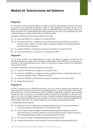 Módulo 24: Subvenciones del Gobierno


Pregunta 8

El 1 de enero de 20X1, una entidad adquirió, sin cargo, una licencia no transferible de taxi por nueve años
por medio de una subvención del gobierno cuando el valor razonable de la licencia de taxi era de
90.000 u.m. De acuerdo con los términos de la licencia, la entidad debe operar como mínimo 10 taxis en un
barrio carenciado de la ciudad capital durante dicho periodo de nueve años. El incumplimiento de dicha
condición hará que se revoque la licencia de taxi de forma inmediata.
La entidad contabilizará la subvención del gobierno como sigue:
     (a) reconocerá 90.000 u.m. en ingresos el 1 de enero de 20X1.
     (b) reconocerá 90.000 u.m. en ingresos de forma uniforme durante el periodo de nueve años de la
         licencia (es decir, 10.000 u.m. por año cuando se cumpla la condición de rendimiento impuesta
         por la subvención del gobierno).
     (c) acreditará 90.000 u.m. directamente a ganancias acumuladas el 1 de enero de 20X1.
     (d) reconocerá 90.000 u.m. en ingresos el 31 de diciembre de 20X9.

Pregunta 9

El 1 de enero de 20X1, una entidad adquirió, sin cargo, 100 cabezas de ganado por medio de una
subvención del gobierno cuando el valor razonable de dicho ganado era de 1.000.000 u.m. En promedio, se
prevé que la vida restante del ganado sea de 10 años. La subvención no impone condiciones de rendimiento
futuras sobre la entidad.
La entidad contabilizará la subvención del gobierno como sigue:
     (a) reconocerá 1.000.000 u.m. en ingresos el 1 de enero de 20X1.
     (b) reconocerá 1.000.000 u.m. en ingresos de manera uniforme durante los 10 años previstos de vida
         restante del ganando (es decir, 100.000 u.m. por año).
     (c) acreditará 1.000.000 u.m. directamente a ganancias acumuladas el 1 de enero de 20X1.
     (d) ninguna de las anteriores.

Pregunta 10

En 20X1, la gerencia de una entidad privada asistió a una de las ferias de negocios más importantes del
mundo para que la industria en la que opera esa entidad promocione y exhiba sus productos más recientes.
Para promocionar el comercio internacional para esa industria en particular, el gobierno nacional brindó
respaldo sin cargo a la gerencia, lo que implicó ayuda en el diseño de la exhibición, la obtención de un
lugar en el evento y los arreglos logísticos y de viaje. El gobierno también brindó asesoramiento gratuito
sobre lo que la gerencia debería decir a los asistentes a la feria y el tipo de material de publicidad que
debería repartir en el evento. No es posible asignar un valor razonable a la ayuda gubernamental.
La entidad debe hacer lo siguiente:
     (a) determinar el valor razonable de la ayuda gubernamental y reconocer ingresos equivalentes al
         valor de la feria para el año finalizado el 31 de diciembre de 20X1.
     (b) revelar el hecho de que la entidad se ha beneficiado directamente del respaldo en el área de
         comercialización que le brindó el gobierno en la feria de negocios (es decir, indicar la naturaleza
         de la ayuda gubernamental recibida en los estados financieros de 20X1).
     (c) no reconocer ni revelar la ayuda gubernamental recibida durante el año.
     (d) reconocer en patrimonio el valor razonable de la ayuda recibida directamente durante 20X1.


Fundación IFRS: Material de formación sobre la NIIF para las PYMES (versión 2010-1)                            22
 