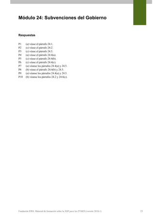 Módulo 24: Subvenciones del Gobierno


Respuestas

P1     (a) véase el párrafo 24.1.
P2     (c) véase el párrafo 24.2.
P3     (c) véase el párrafo 24.5.
P4     (a) véase el párrafo 24.4(a).
P5     (c) véase el párrafo 24.4(b).
P6     (c) véase el párrafo 24.4(c).
P7     (a) véanse los párrafos 24.4(a) y 24.5.
P8     (b) véase el párrafo 24.4(b) y 24.5.
P9     (a) véanse los párrafos 24.4(a) y 24.5.
P10    (b) véanse los párrafos 24.2 y 24.6(c).




Fundación IFRS: Material de formación sobre la NIIF para las PYMES (versión 2010-1)   23
 