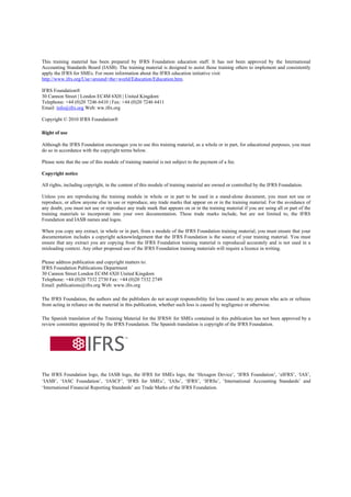 This training material has been prepared by IFRS Foundation education staff. It has not been approved by the International
Accounting Standards Board (IASB). The training material is designed to assist those training others to implement and consistently
apply the IFRS for SMEs. For more information about the IFRS education initiative visit
http://www.ifrs.org/Use+around+the+world/Education/Education.htm.

IFRS Foundation®
30 Cannon Street | London EC4M 6XH | United Kingdom
Telephone: +44 (0)20 7246 6410 | Fax: +44 (0)20 7246 6411
Email: info@ifrs.org Web: ww.ifrs.org

Copyright © 2010 IFRS Foundation®

Right of use

Although the IFRS Foundation encourages you to use this training material, as a whole or in part, for educational purposes, you must
do so in accordance with the copyright terms below.

Please note that the use of this module of training material is not subject to the payment of a fee.

Copyright notice

All rights, including copyright, in the content of this module of training material are owned or controlled by the IFRS Foundation.

Unless you are reproducing the training module in whole or in part to be used in a stand-alone document, you must not use or
reproduce, or allow anyone else to use or reproduce, any trade marks that appear on or in the training material. For the avoidance of
any doubt, you must not use or reproduce any trade mark that appears on or in the training material if you are using all or part of the
training materials to incorporate into your own documentation. These trade marks include, but are not limited to, the IFRS
Foundation and IASB names and logos.

When you copy any extract, in whole or in part, from a module of the IFRS Foundation training material, you must ensure that your
documentation includes a copyright acknowledgement that the IFRS Foundation is the source of your training material. You must
ensure that any extract you are copying from the IFRS Foundation training material is reproduced accurately and is not used in a
misleading context. Any other proposed use of the IFRS Foundation training materials will require a licence in writing.

Please address publication and copyright matters to:
IFRS Foundation Publications Department
30 Cannon Street London EC4M 6XH United Kingdom
Telephone: +44 (0)20 7332 2730 Fax: +44 (0)20 7332 2749
Email: publications@ifrs.org Web: www.ifrs.org

The IFRS Foundation, the authors and the publishers do not accept responsibility for loss caused to any person who acts or refrains
from acting in reliance on the material in this publication, whether such loss is caused by negligence or otherwise.

The Spanish translation of the Training Material for the IFRS® for SMEs contained in this publication has not been approved by a
review committee appointed by the IFRS Foundation. The Spanish translation is copyright of the IFRS Foundation.




The IFRS Foundation logo, the IASB logo, the IFRS for SMEs logo, the ‘Hexagon Device’, ‘IFRS Foundation’, ‘eIFRS’, ‘IAS’,
‘IASB’, ‘IASC Foundation’, ‘IASCF’, ‘IFRS for SMEs’, ‘IASs’, ‘IFRS’, ‘IFRSs’, ‘International Accounting Standards’ and
‘International Financial Reporting Standards’ are Trade Marks of the IFRS Foundation.
 