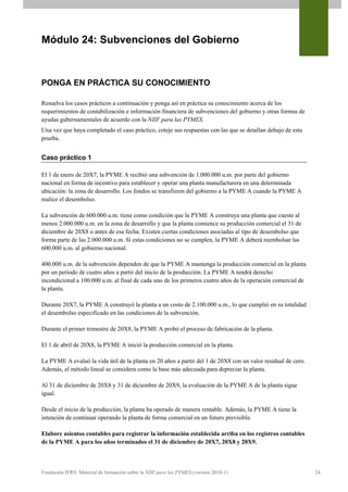 Módulo 24: Subvenciones del Gobierno



PONGA EN PRÁCTICA SU CONOCIMIENTO

Resuelva los casos prácticos a continuación y ponga así en práctica su conocimiento acerca de los
requerimientos de contabilización e información financiera de subvenciones del gobierno y otras formas de
ayudas gubernamentales de acuerdo con la NIIF para las PYMES.
Una vez que haya completado el caso práctico, coteje sus respuestas con las que se detallan debajo de esta
prueba.


Caso práctico 1

El 1 de enero de 20X7, la PYME A recibió una subvención de 1.000.000 u.m. por parte del gobierno
nacional en forma de incentivo para establecer y operar una planta manufacturera en una determinada
ubicación: la zona de desarrollo. Los fondos se transfieren del gobierno a la PYME A cuando la PYME A
realice el desembolso.

La subvención de 600.000 u.m. tiene como condición que la PYME A construya una planta que cueste al
menos 2.000.000 u.m. en la zona de desarrollo y que la planta comience su producción comercial el 31 de
diciembre de 20X8 o antes de esa fecha. Existen ciertas condiciones asociadas al tipo de desembolso que
forma parte de las 2.000.000 u.m. Si estas condiciones no se cumplen, la PYME A deberá reembolsar las
600.000 u.m. al gobierno nacional.

400.000 u.m. de la subvención dependen de que la PYME A mantenga la producción comercial en la planta
por un periodo de cuatro años a partir del inicio de la producción. La PYME A tendrá derecho
incondicional a 100.000 u.m. al final de cada uno de los primeros cuatro años de la operación comercial de
la planta.

Durante 20X7, la PYME A construyó la planta a un costo de 2.100.000 u.m., lo que cumplió en su totalidad
el desembolso especificado en las condiciones de la subvención.

Durante el primer trimestre de 20X8, la PYME A probó el proceso de fabricación de la planta.

El 1 de abril de 20X8, la PYME A inició la producción comercial en la planta.

La PYME A evaluó la vida útil de la planta en 20 años a partir del 1 de 20X8 con un valor residual de cero.
Además, el método lineal se considera como la base más adecuada para depreciar la planta.

Al 31 de diciembre de 20X8 y 31 de diciembre de 20X9, la evaluación de la PYME A de la planta sigue
igual.

Desde el inicio de la producción, la planta ha operado de manera rentable. Además, la PYME A tiene la
intención de continuar operando la planta de forma comercial en un futuro previsible.

Elabore asientos contables para registrar la información establecida arriba en los registros contables
de la PYME A para los años terminados el 31 de diciembre de 20X7, 20X8 y 20X9.



Fundación IFRS: Material de formación sobre la NIIF para las PYMES (versión 2010-1)                           24
 