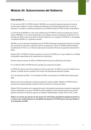 Módulo 24: Subvenciones del Gobierno


Caso práctico 2

El 1 de enero de 20X7, la PYME B recibió 1.000.000 u.m. por parte del gobierno nacional en forma de
incentivo para establecer y operar una planta manufacturera en una determinada ubicación: la zona de
desarrollo. Los fondos se transfieren del gobierno a la PYME B cuando la PYME B realice el desembolso.

La subvención de 600.000 u.m. tiene como condición que la PYME B construya una planta que cueste al
menos 2.000.000 u.m. en la zona de desarrollo y que la planta comience su producción comercial el 31 de
diciembre de 20X8 o antes de esa fecha. Si dichas condiciones no se cumplen, la PYME B se verá obligada
a reembolsar 600.000 u.m. al gobierno nacional.

400.000 u.m. de la subvención dependen de que la PYME B mantenga la producción comercial en la planta
por un periodo de cuatro años a partir del inicio de la producción; es decir, la PYME B tendrá el derecho
incondicional a 8.333,33 u.m. al final de cada mes por los primeros 48 meses de operación comercial de la
planta.

Durante 20X7, la PYME B construyó la planta a un costo de 2.100.000 u.m., lo que cumplió en su totalidad
el desembolso especificado en las condiciones de la subvención.

Durante el primer trimestre de 20X8, la PYME B probó el proceso de fabricación de la planta.

El 1 de abril de 20X8, la PYME B inició la producción comercial en la planta.

La PYME B evaluó la vida útil de la planta en 20 años a partir del 1 de 20X8 con un valor residual de cero.
Además, el método lineal se consideró como la base más adecuada para depreciar la planta.

Al 31 de diciembre de 20X8 y 31 de diciembre de 20X9, la evaluación de la PYME B de la planta siguió
igual.

Desde el inicio de la producción, la planta ha operado de manera rentable. Además, la PYME B tiene la
intención de continuar operando la planta de forma comercial en un futuro previsible.

Durante 20X8, de acuerdo con el esquema de incentivo del gobierno nacional para aumentar la exportación
de bienes producidos en ese país, la PYME B recibió respaldo de comercialización gratuito por parte del
gobierno nacional en las ferias de negocios en Frankfurt, Johannesburgo, Londres, Nueva York y Tokio.

Elabore un extracto que muestre de qué manera las subvenciones del gobierno podrían presentarse y
revelarse en los estados financieros consolidados del grupo de la PYME B para el año que finalizó el
31 de diciembre de 20X9.




Fundación IFRS: Material de formación sobre la NIIF para las PYMES (versión 2010-1)                           26
 