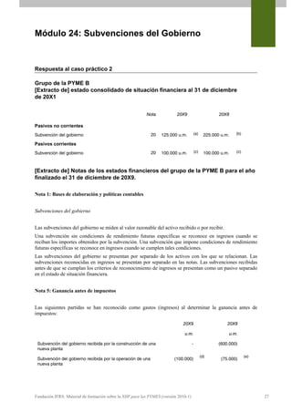 Módulo 24: Subvenciones del Gobierno


Respuesta al caso práctico 2

Grupo de la PYME B
[Extracto de] estado consolidado de situación financiera al 31 de diciembre
de 20X1


                                                           Nota            20X9                          20X8

Pasivos no corrientes
Subvención del gobierno                                      20    125.000 u.m.           (a)     225.000 u.m.   (b)

Pasivos corrientes
Subvención del gobierno                                      20    100.000 u.m.           (c)     100.000 u.m.   (c)




[Extracto de] Notas de los estados financieros del grupo de la PYME B para el año
finalizado el 31 de diciembre de 20X9.

Nota 1: Bases de elaboración y políticas contables


Subvenciones del gobierno


Las subvenciones del gobierno se miden al valor razonable del activo recibido o por recibir.
Una subvención sin condiciones de rendimiento futuras específicas se reconoce en ingresos cuando se
reciban los importes obtenidos por la subvención. Una subvención que impone condiciones de rendimiento
futuras específicas se reconoce en ingresos cuando se cumplen tales condiciones.
Las subvenciones del gobierno se presentan por separado de los activos con los que se relacionan. Las
subvenciones reconocidas en ingresos se presentan por separado en las notas. Las subvenciones recibidas
antes de que se cumplan los criterios de reconocimiento de ingresos se presentan como un pasivo separado
en el estado de situación financiera.


Nota 5: Ganancia antes de impuestos


Las siguientes partidas se han reconocido como gastos (ingresos) al determinar la ganancia antes de
impuestos:
                                                                              20X9                           20X8

                                                                               u.m.                          u.m.

 Subvención del gobierno recibida por la construcción de una                          -                  (600.000)
 nueva planta
                                                                                                (d)                    (e)
 Subvención del gobierno recibida por la operación de una                 (100.000)                       (75.000)
 nueva planta




Fundación IFRS: Material de formación sobre la NIIF para las PYMES (versión 2010-1)                                          27
 