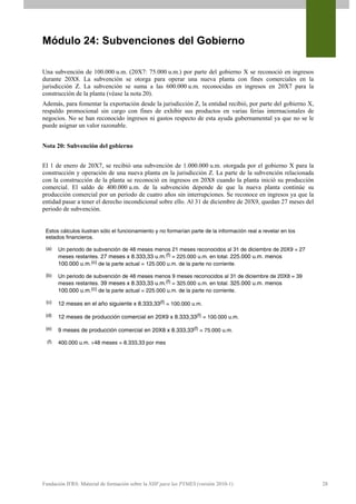 Módulo 24: Subvenciones del Gobierno

Una subvención de 100.000 u.m. (20X7: 75.000 u.m.) por parte del gobierno X se reconoció en ingresos
durante 20X8. La subvención se otorga para operar una nueva planta con fines comerciales en la
jurisdicción Z. La subvención se suma a las 600.000 u.m. reconocidas en ingresos en 20X7 para la
construcción de la planta (véase la nota 20).
Además, para fomentar la exportación desde la jurisdicción Z, la entidad recibió, por parte del gobierno X,
respaldo promocional sin cargo con fines de exhibir sus productos en varias ferias internacionales de
negocios. No se han reconocido ingresos ni gastos respecto de esta ayuda gubernamental ya que no se le
puede asignar un valor razonable.


Nota 20: Subvención del gobierno


El 1 de enero de 20X7, se recibió una subvención de 1.000.000 u.m. otorgada por el gobierno X para la
construcción y operación de una nueva planta en la jurisdicción Z. La parte de la subvención relacionada
con la construcción de la planta se reconoció en ingresos en 20X8 cuando la planta inició su producción
comercial. El saldo de 400.000 u.m. de la subvención depende de que la nueva planta continúe su
producción comercial por un periodo de cuatro años sin interrupciones. Se reconoce en ingresos ya que la
entidad pasar a tener el derecho incondicional sobre ello. Al 31 de diciembre de 20X9, quedan 27 meses del
periodo de subvención.


 Estos cálculos ilustran sólo el funcionamiento y no formarían parte de la información real a revelar en los
 estados financieros.

 (a)    Un periodo de subvención de 48 meses menos 21 meses reconocidos al 31 de diciembre de 20X9 = 27
        meses restantes. 27 meses x 8.333,33 u.m.(f) = 225.000 u.m. en total. 225.000 u.m. menos
        100.000 u.m.(c) de la parte actual = 125.000 u.m. de la parte no corriente.

 (b)    Un periodo de subvención de 48 meses menos 9 meses reconocidos al 31 de diciembre de 20X8 = 39
        meses restantes. 39 meses x 8.333,33 u.m.(f) = 325.000 u.m. en total. 325.000 u.m. menos
        100.000 u.m.(c) de la parte actual = 225.000 u.m. de la parte no corriente.

 (c)    12 meses en el año siguiente x 8.333,33(f) = 100.000 u.m.

 (d)    12 meses de producción comercial en 20X9 x 8.333,33(f) = 100.000 u.m.

 (e)    9 meses de producción comercial en 20X8 x 8.333,33(f) = 75.000 u.m.

  (f)   400.000 u.m. ÷48 meses = 8.333,33 por mes




Fundación IFRS: Material de formación sobre la NIIF para las PYMES (versión 2010-1)                            28
 