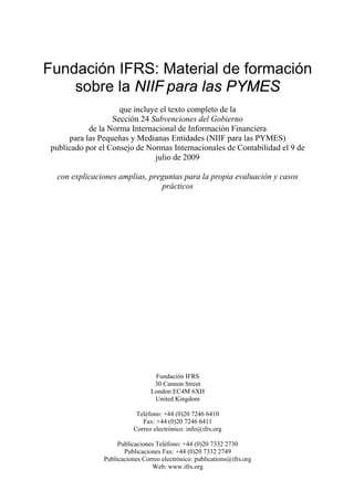 Fundación IFRS: Material de formación
    sobre la NIIF para las PYMES
                     que incluye el texto completo de la
                   Sección 24 Subvenciones del Gobierno
            de la Norma Internacional de Información Financiera
      para las Pequeñas y Medianas Entidades (NIIF para las PYMES)
 publicado por el Consejo de Normas Internacionales de Contabilidad el 9 de
                               julio de 2009

  con explicaciones amplias, preguntas para la propia evaluación y casos
                                prácticos




                                  Fundación IFRS
                                  30 Cannon Street
                                 London EC4M 6XH
                                  United Kingdom

                            Teléfono: +44 (0)20 7246 6410
                              Fax: +44 (0)20 7246 6411
                           Correo electrónico: info@ifrs.org

                     Publicaciones Teléfono: +44 (0)20 7332 2730
                       Publicaciones Fax: +44 (0)20 7332 2749
                Publicaciones Correo electrónico: publications@ifrs.org
                                 Web: www.ifrs.org
 