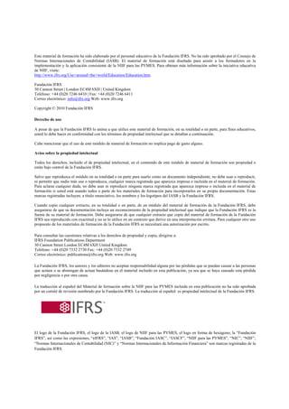 Este material de formación ha sido elaborado por el personal educativo de la Fundación IFRS. No ha sido aprobado por el Consejo de
Normas Internacionales de Contabilidad (IASB). El material de formación está diseñado para asistir a los formadores en la
implementación y la aplicación consistente de la NIIF para las PYMES. Para obtener más información sobre la iniciativa educativa
de NIIF, visite:
http://www.ifrs.org/Use+around+the+world/Education/Education.htm.

Fundación IFRS
30 Cannon Street | London EC4M 6XH | United Kingdom
Teléfono: +44 (0)20 7246 6410 | Fax: +44 (0)20 7246 6411
Correo electrónico: info@ifrs.org Web: www.ifrs.org

Copyright © 2010 Fundación IFRS

Derecho de uso

A pesar de que la Fundación IFRS lo anima a que utilice este material de formación, en su totalidad o en parte, para fines educativos,
usted lo debe hacer en conformidad con los términos de propiedad intelectual que se detallan a continuación.

Cabe mencionar que el uso de este módulo de material de formación no implica pago de gasto alguno.

Aviso sobre la propiedad intelectual

Todos los derechos, incluido el de propiedad intelectual, en el contenido de este módulo de material de formación son propiedad o
están bajo control de la Fundación IFRS.

Salvo que reproduzca el módulo en su totalidad o en parte para usarlo como un documento independiente, no debe usar o reproducir,
ni permitir que nadie más use o reproduzca, cualquier marca registrada que aparezca impresa o incluida en el material de formación.
Para aclarar cualquier duda, no debe usar ni reproducir ninguna marca registrada que aparezca impresa o incluida en el material de
formación si usted está usando todos o parte de los materiales de formación para incorporarlos en su propia documentación. Estas
marcas registradas incluyen, a título enunciativo, los nombres y los logotipos del IASB y la Fundación IFRS.

Cuando copie cualquier extracto, en su totalidad o en parte, de un módulo del material de formación de la Fundación IFRS, debe
asegurarse de que su documentación incluya un reconocimiento de la propiedad intelectual que indique que la Fundación IFRS es la
fuente de su material de formación. Debe asegurarse de que cualquier extracto que copie del material de formación de la Fundación
IFRS sea reproducido con exactitud y no se lo utilice en un contexto que derive en una interpretación errónea. Para cualquier otro uso
propuesto de los materiales de formación de la Fundación IFRS se necesitará una autorización por escrito.

Para consultar las cuestiones relativas a los derechos de propiedad y copia, dirigirse a:
IFRS Foundation Publications Department
30 Cannon Street London EC4M 6XH United Kingdom
Teléfono: +44 (0)20 7332 2730 Fax: +44 (0)20 7332 2749
Correo electrónico: publications@ifrs.org Web: www.ifrs.org

La Fundación IFRS, los autores y los editores no aceptan responsabilidad alguna por las pérdidas que se puedan causar a las personas
que actúen o se abstengan de actuar basándose en el material incluido en esta publicación, ya sea que se haya causado esta pérdida
por negligencia o por otra causa.

La traducción al español del Material de formación sobre la NIIF para las PYMES incluida en esta publicación no ha sido aprobada
por un comité de revisión nombrado por la Fundación IFRS. La traducción al español es propiedad intelectual de la Fundación IFRS.




El logo de la Fundación IFRS, el logo de la IASB, el logo de NIIF para las PYMES, el logo en forma de hexágono, la “Fundación
IFRS”, así como las expresiones, “eIFRS”, “IAS”, “IASB”, “Fundación IASC”, “IASCF”, “NIIF para las PYMES”, “NIC”, “NIIF”,
“Normas Internacionales de Contabilidad (NIC)” y “Normas Internacionales de Información Financiera” son marcas registradas de la
Fundación IFRS.
 