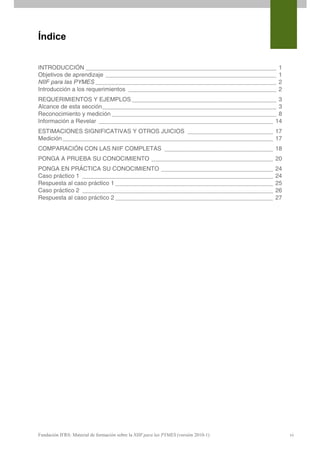 Índice


INTRODUCCIÓN __________________________________________________________               1
Objetivos de aprendizaje ____________________________________________________         1
NIIF para las PYMES _______________________________________________________           2
Introducción a los requerimientos _____________________________________________       2
REQUERIMIENTOS Y EJEMPLOS ____________________________________________ 3
Alcance de esta sección_____________________________________________________ 3
Reconocimiento y medición __________________________________________________ 8
Información a Revelar _____________________________________________________ 14
ESTIMACIONES SIGNIFICATIVAS Y OTROS JUICIOS __________________________ 17
Medición ________________________________________________________________ 17
COMPARACIÓN CON LAS NIIF COMPLETAS _________________________________ 18
PONGA A PRUEBA SU CONOCIMIENTO _____________________________________ 20
PONGA EN PRÁCTICA SU CONOCIMIENTO __________________________________                  24
Caso práctico 1 __________________________________________________________            24
Respuesta al caso práctico 1 ________________________________________________         25
Caso práctico 2 __________________________________________________________            26
Respuesta al caso práctico 2 ________________________________________________         27
 




Fundación IFRS: Material de formación sobre la NIIF para las PYMES (versión 2010-1)        vi
 
