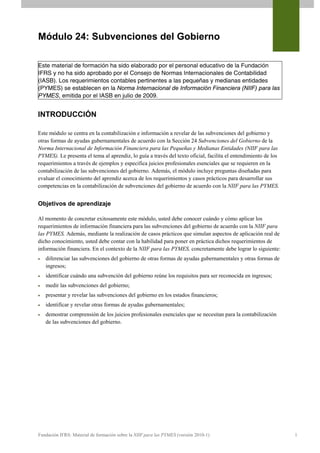Módulo 24: Subvenciones del Gobierno

Este material de formación ha sido elaborado por el personal educativo de la Fundación
IFRS y no ha sido aprobado por el Consejo de Normas Internacionales de Contabilidad
(IASB). Los requerimientos contables pertinentes a las pequeñas y medianas entidades
(PYMES) se establecen en la Norma Internacional de Información Financiera (NIIF) para las
PYMES, emitida por el IASB en julio de 2009.


INTRODUCCIÓN

Este módulo se centra en la contabilización e información a revelar de las subvenciones del gobierno y
otras formas de ayudas gubernamentales de acuerdo con la Sección 24 Subvenciones del Gobierno de la
Norma Internacional de Información Financiera para las Pequeñas y Medianas Entidades (NIIF para las
PYMES). Le presenta el tema al aprendiz, lo guía a través del texto oficial, facilita el entendimiento de los
requerimientos a través de ejemplos y especifica juicios profesionales esenciales que se requieren en la
contabilización de las subvenciones del gobierno. Además, el módulo incluye preguntas diseñadas para
evaluar el conocimiento del aprendiz acerca de los requerimientos y casos prácticos para desarrollar sus
competencias en la contabilización de subvenciones del gobierno de acuerdo con la NIIF para las PYMES.


Objetivos de aprendizaje

Al momento de concretar exitosamente este módulo, usted debe conocer cuándo y cómo aplicar los
requerimientos de información financiera para las subvenciones del gobierno de acuerdo con la NIIF para
las PYMES. Además, mediante la realización de casos prácticos que simulan aspectos de aplicación real de
dicho conocimiento, usted debe contar con la habilidad para poner en práctica dichos requerimientos de
información financiera. En el contexto de la NIIF para las PYMES, concretamente debe lograr lo siguiente:
   diferenciar las subvenciones del gobierno de otras formas de ayudas gubernamentales y otras formas de
    ingresos;
   identificar cuándo una subvención del gobierno reúne los requisitos para ser reconocida en ingresos;
   medir las subvenciones del gobierno;
   presentar y revelar las subvenciones del gobierno en los estados financieros;
   identificar y revelar otras formas de ayudas gubernamentales;
   demostrar comprensión de los juicios profesionales esenciales que se necesitan para la contabilización
    de las subvenciones del gobierno.




Fundación IFRS: Material de formación sobre la NIIF para las PYMES (versión 2010-1)                             1
 
