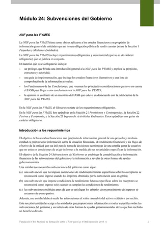 Módulo 24: Subvenciones del Gobierno


NIIF para las PYMES

La NIIF para las PYMES tiene como objeto aplicarse a los estados financieros con propósito de
información general de entidades que no tienen obligación pública de rendir cuentas (véase la Sección 1
Pequeñas y Medianas Entidades).
La NIIF para las PYMES incluye requerimientos obligatorios y otro material (que no es de carácter
obligatorio) que se publica en conjunto.
El material que no es obligatorio incluye:
   un prólogo, que brinda una introducción general a la NIIF para las PYMES y explica su propósito,
    estructura y autoridad;
   una guía de implementación, que incluye los estados financieros ilustrativos y una lista de
    comprobación de la información a revelar;
   los Fundamentos de las Conclusiones, que resumen las principales consideraciones que tuvo en cuenta
    el IASB para llegar a sus conclusiones en la NIIF para las PYMES;
   la opinión en contrario de un miembro del IASB que estuvo en desacuerdo con la publicación de la
    NIIF para las PYMES.


En la NIIF para las PYMES, el Glosario es parte de los requerimientos obligatorios.
En la NIIF para las PYMES, hay apéndices en la Sección 21 Provisiones y Contingencias, la Sección 22
Pasivos y Patrimonio, y la Sección 23 Ingreso de Actividades Ordinarias. Estos apéndices son guías sin
carácter obligatorio.


Introducción a los requerimientos

El objetivo de los estados financieros con propósito de información general de una pequeña y mediana
entidad es proporcionar información sobre la situación financiera, el rendimiento financiero y los flujos de
efectivo de la entidad que sea útil para la toma de decisiones económicas de una amplia gama de usuarios
que no están en condiciones de exigir informes a la medida de sus necesidades específicas de información.
El objetivo de la Sección 24 Subvenciones del Gobierno es establecer la contabilización e información
financiera de las subvenciones del gobierno y la información a revelar de otras formas de ayudas
gubernamentales.
Una entidad reconocerá las subvenciones del gobierno como sigue:
(a) una subvención que no impone condiciones de rendimiento futuras específicas sobre los receptores se
    reconocerá como ingreso cuando los importes obtenidos por la subvención sean exigibles;
(b) una subvención que impone condiciones de rendimiento futuras específicas sobre los receptores se
    reconocerá como ingreso solo cuando se cumplan las condiciones de rendimiento;
(c) las subvenciones recibidas antes de que se satisfagan los criterios de reconocimiento de ingresos se
    reconocerán como pasivo.
Además, una entidad deberá medir las subvenciones al valor razonable del activo recibido o por recibir.
Esta sección también les exige a las entidades que proporcionen información a revelar específica sobre las
subvenciones del gobierno y un indicio de otras formas de ayudas gubernamentales de las que han recibido
un beneficio directo.


Fundación IFRS: Material de formación sobre la NIIF para las PYMES (versión 2010-1)                            2
 