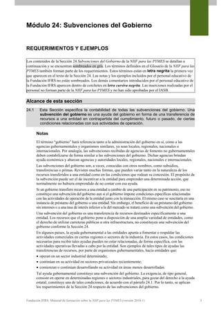 Módulo 24: Subvenciones del Gobierno


REQUERIMIENTOS Y EJEMPLOS

Los contenidos de la Sección 24 Subvenciones del Gobierno de la NIIF para las PYMES se detallan a
continuación y se encuentran sombreados en gris. Los términos definidos en el Glosario de la NIIF para las
PYMES también forman parte de los requerimientos. Estos términos están en letra negrita la primera vez
que aparecen en el texto de la Sección 24. Las notas y los ejemplos incluidos por el personal educativo de
la Fundación IFRS no están sombreados. Los demás comentarios introducidos por el personal educativo de
la Fundación IFRS aparecen dentro de corchetes en letra cursiva negrita. Las inserciones realizadas por el
personal no forman parte de la NIIF para las PYMES y no han sido aprobadas por el IASB.

Alcance de esta sección
24.1     Esta Sección especifica la contabilidad de todas las subvenciones del gobierno. Una
         subvención del gobierno es una ayuda del gobierno en forma de una transferencia de
         recursos a una entidad en contrapartida del cumplimiento, futuro o pasado, de ciertas
         condiciones relacionadas con sus actividades de operación.

       Notas
       El término “gobierno” hará referencia tanto a la administración del gobierno en sí, como a las
       agencias gubernamentales y organismos similares, ya sean locales, regionales, nacionales o
       internacionales. Por analogía, las subvenciones recibidas de agencias de fomento no gubernamentales
       deben contabilizarse de forma similar a las subvenciones del gobierno. Dichas agencias brindan
       ayuda económica y abarcan agencias y autoridades locales, regionales, nacionales e internacionales.
       Las subvenciones del gobierno son, a veces, conocidas con otros nombres, como subsidios,
       transferencias o primas. Revisten muchas formas, que pueden variar tanto en la naturaleza de los
       recursos transferidos a una entidad como en las condiciones que rodean su concesión. El propósito de
       la subvención puede ser el de incentivar a la entidad para emprender una determinada acción, que
       normalmente no hubiera emprendido de no contar con esa ayuda.
       Si un gobierno transfiere recursos a una entidad a cambio de una participación en su patrimonio, eso no
       constituye una subvención del gobierno aun si el gobierno impone condiciones específicas relacionadas
       con las actividades de operación de la entidad junto con la transacción. El mismo caso se suscitaría en una
       instancia de préstamo del gobierno a una entidad. Sin embargo, el beneficio de un préstamo del gobierno
       sin intereses o a una tasa de interés inferior a la del mercado se tratará como una subvención del gobierno.
       Una subvención del gobierno es una transferencia de recursos destinados específicamente a una
       entidad. Los recursos que el gobierno pone a disposición de una amplia variedad de entidades, como
       el derecho de utilizar carreteras públicas u otra infraestructura, no constituyen una subvención del
       gobierno conforme la Sección 24.
       En algunos países, la ayuda gubernamental a las entidades apunta a fomentar o respaldar las
       actividades comerciales en ciertas regiones o sectores de la industria. En estos casos, las condiciones
       necesarias para recibir tales ayudas pueden no estar relacionadas, de forma específica, con las
       actividades operativas llevadas a cabo por la entidad. Son ejemplos de tales tipos de ayudas las
       transferencias de recursos, por parte de organismos gubernamentales, hacia entidades que:
        operan en un sector industrial determinado;
        continúan en su actividad en sectores privatizados recientemente;
        comienzan o continúan desarrollando su actividad en áreas menos desarrolladas.
       Tal ayuda gubernamental constituye una subvención del gobierno. La exigencia, de tipo general,
       consiste en operar en determinadas regiones o sectores industriales, para gozar del derecho a la ayuda
       estatal, constituye una de tales condiciones, de acuerdo con el párrafo 24.1. Por lo tanto, se aplican
       los requerimientos de la Sección 24 respecto de las subvenciones del gobierno.


Fundación IFRS: Material de formación sobre la NIIF para las PYMES (versión 2010-1)                                   3
 
