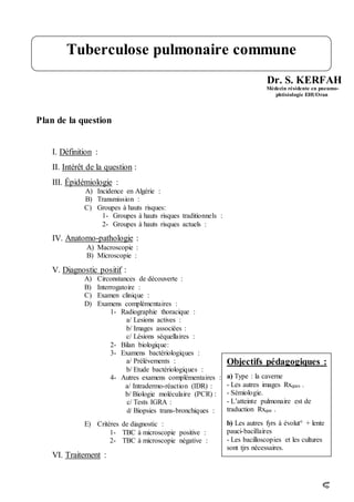 Dr. S. KERFAH
Médecin résidente en pneumo-
phtisiologie EHUOran
Plan de la question
I. Définition :
II. Intérêt de la question :
III. Épidémiologie :
A) Incidence en Algérie :
B) Transmission :
C) Groupes à hauts risques:
1- Groupes à hauts risques traditionnels :
2- Groupes à hauts risques actuels :
IV. Anatomo-pathologie :
A) Macroscopie :
B) Microscopie :
V. Diagnostic positif :
A) Circonstances de découverte :
B) Interrogatoire :
C) Examen clinique :
D) Examens complémentaires :
1- Radiographie thoracique :
a/ Lesions actives :
b/ Images associées :
c/ Lésions séquellaires :
2- Bilan biologique:
3- Examens bactériologiques :
a/ Prélèvements :
b/ Etude bactériologiques :
4- Autres examens complémentaires :
a/ Intradermo-réaction (IDR) :
b/ Biologie moléculaire (PCR) :
c/ Tests IGRA :
d/ Biopsies trans-bronchiques :
E) Critères de diagnostic :
1- TBC à microscopie positive :
2- TBC à microscopie négative :
VI. Traitement :
Tuberculose pulmonaire commune
Objectifs pédagogiques :
a) Type : la caverne
- Les autres images Rxques .
- Sémiologie.
- L’atteinte pulmonaire est de
traduction Rxque .
b) Les autres fyrs à évolut° + lente
pauci-bacillaires
- Les bacilloscopies et les cultures
sont tjrs nécessaires.
 