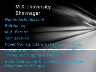 Name: Joshi Tejasvi A
Roll No. 24
M.A. Part 01
Year 2015-16
Paper No:- 03. Literary Theory & Criticism.
Presentation Topic:- Introduction to Mimetic
Theory and Pragmatic Theory
Submitted to :- M.K. University Bhavnagar.
Department of English.
 