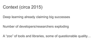 Context (circa 2015)
Deep learning already claiming big successes
Number of developers/researchers exploding
A “zoo” of tools and libraries, some of questionable quality…
 
