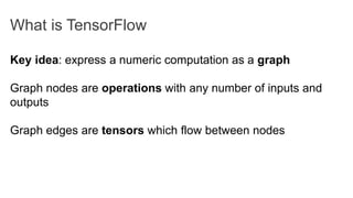 What is TensorFlow
Key idea: express a numeric computation as a graph
Graph nodes are operations with any number of inputs and
outputs
Graph edges are tensors which flow between nodes
 