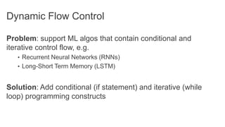 Dynamic Flow Control
Problem: support ML algos that contain conditional and
iterative control flow, e.g.
• Recurrent Neural Networks (RNNs)
• Long-Short Term Memory (LSTM)
Solution: Add conditional (if statement) and iterative (while
loop) programming constructs
 