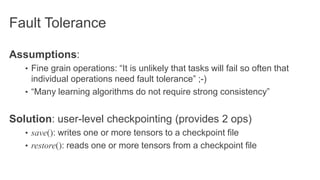 Fault Tolerance
Assumptions:
• Fine grain operations: “It is unlikely that tasks will fail so often that
individual operations need fault tolerance” ;-)
• “Many learning algorithms do not require strong consistency”
Solution: user-level checkpointing (provides 2 ops)
• save(): writes one or more tensors to a checkpoint file
• restore(): reads one or more tensors from a checkpoint file
 