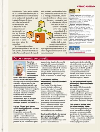 Do pensamento ao conceito 
O psicólogo 
francês Gérard 
Vergnaud valoriza 
os caminhos que 
o aluno percorre 
para solucionar 
um problema. 
Discípulo de Jean 
Piaget (1896-1908) e Lev Vygotsky 
(1896-1934), Vergnaud sugere que 
diversas áreas do conhecimento sejam 
ensinadas sob a perspectiva dos 
campos conceituais, que nada mais 
são do que a apreensão progressiva 
de conceitos por meio de um conjunto 
variado de problemas, conteúdos, 
situações, estruturas e relações. 
Em Matemática, ele concebeu 
as estruturas aditivas e as 
multiplicativas. Aqui, os principais 
trechos da entrevista dada pelo 
psicólogo, por e-mail, a NOVA ESCOLA. 
Por que é importante pensar 
adição e subtração sob o enfoque 
do campo aditivo? 
Porque não se pode entender 
separadamente o desenvolvimento 
cognitivo e o aprendizado de um 
conceito.Desenvolvemos conceitos e 
representamos objetos e pensamentos 
por meio de suas características gerais, 
para enfrentar situações. E sempre há 
uma variedade enorme de situações 
envolvidas na formação de um conceito 
– e também uma variedade de conceitos 
envolvidos no entendimento de uma 
situação. Juntos, eles formam sistemas 
progressivamente organizados, que 
devem ser estudados ao mesmo tempo. 
O que o levou a incluir 
os problemas matemáticos nessa 
perspectiva? 
As primeiras idéias das crianças a 
respeito de adição e subtração se 
desenvolvem entre 4 e 6 anos.No 
entanto, existem problemas que 
implicam apenas uma adição e que 
muitos alunos não conseguem entender, 
mesmo depois de concluir o primeiro 
ciclo do Ensino Fundamental. 
Pior: às vezes eles desenvolvem idéias 
erradas sobre determinados conceitos. 
Então, é útil tentar classificar essas 
situações e analisar as dificuldades 
e os obstáculos epistemológicos 
encontrados por esses estudantes. 
Quais as dificuldades dos alunos 
para compreender problemas 
de adição e subtração? 
O mais comum é não saber o que fazer 
quando o estado inicial ou a 
transformação são desconhecidos, 
pois geralmente se pede o valor final, 
que é sempre maior do que o inicial. 
Alguns ficam em dúvida quando a 
transformação é uma subtração. 
Outro ponto é a resistência em 
conceber, num mesmo raciocínio, 
operações com números de sinais 
diferentes (negativo e positivo). 
Por que o conceito de campo 
aditivo ainda é pouco utilizado 
nas escolas? 
A teoria não é difícil, mas ela não 
corresponde ao senso comum, 
formado pelos protótipos que 
também os professores aprenderam 
e continuam a ter em mente sobre 
adição e subtração.O conceito de 
campo aditivo precisa ser explicado 
com cuidado, com muitos exemplos. 
Essa forma de ensinar pode 
ser usada em quais áreas? 
Em estruturas multiplicativas com 
certeza, mas também em álgebra, 
geometria e em outros conteúdos 
que não são da Matemática, como 
Biologia, moral e ética, compreensão 
de textos e competências profissionais 
– e sempre que você precisar fazer 
análises e pesquisas específicas. 
✁ 
CAMPO ADITIVO 
RECORTE E COLECIONE 
licenciatura em Matemática da Ponti-fícia 
Universidade Católica de São Pau-lo. 
As estratégias encontradas, a manei-ra 
como defendem ou validam o que 
fizeram e a comparação com 
as soluções dos colegas 
têm tanto ou mais va-lor 
que o resultado 
certo. Célia ressalta 
a importância de o 
professor socializar 
com a classe as so-luções 
encontradas 
pelos alunos. “Essa 
prática ajuda as crian-ças 
a perceber as diferen-tes 
formas de encontrar a so-lução 
e permite que elas façam as es-colhas 
dos procedimentos mais práti-cos 
e econômicos.” 
complemento. Outro jeito é começar 
do 48 e ir subtraindo até alcançar o 29. 
Há a possibilidade de escolher um nú-mero 
qualquer e ir ajustando as hipó-teses 
até chegar ao 48, obten-do 
o valor final através de 
sucessivas adições.Não 
é difícil que os me-nos 
experientes nes-sas 
operações op-tem 
por desenhar 
pauzinhos, contar 
nos dedos ou ainda 
procurem os núme-ros 
com a ajuda de 
uma tabela. 
“As crianças não resolvem 
problemas só quando já têm um mo-delo 
pronto”, lembra Célia Maria Ca-rolino 
Pires, coordenadora do curso de 
QUER 
SABER+? CONTATO 
 Colégio Santa Cruz, Av. Arruda Botelho, 255, 
05466-000, São Paulo, SP, tel. (11) 3024-5199 
BIBLIOGRAFIA 
 A Matemática na Escola: Aqui e Agora, 
Delia Lerner, 192 págs., Ed. Artmed, 
tel. 0800-703-3444, 42 reais 
 Aprender Matemática Resolvendo 
Problemas, Vania Marincek e Zélia Cavalcanti 
(coord.), 86 págs., Ed. Artmed, 30 reais 
 Cadernos da TV Escola – PCN na Escola, 
disponíveis na internet em 
portal.mec.gov.br/seed/arquivos/pdf/ 
matematica1.pdf 
 Didática das Matemáticas, Jean Brun 
(dir.), 280 págs., Ed. Instituto Piaget, 
tel. (51) 3371-3383, 65,90 reais 
 Ensinar Matemática na Educação Infantil 
e nas Séries Iniciais – Análise e Propostas, 
Mabel Panizza e colaboradores, 188 págs., 
Ed. Artmed, 40 reais 
EXCLUSIVO 
ON-LINE 
Veja vídeos no site de projetos de NOVA 
ESCOLA: www.novaescola.org.br 
15 
25 
? 
ARQUIVO PESSOAL 
