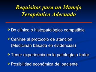 Requisitos para un Manejo Terapéutico Adecuado Dx clínico ó histopatológico compatible Ceñirse al protocolo de atención (Medicinan basada en evidencias) Tener experiencia en la patología a tratar Posibilidad económica del paciente 
