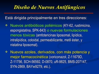 Diseño  d e Nuevos Antifúngicos Nuevos antibióticos poliénicos   (KY-62, rustimicina, espongistatina, SPK-843)   o nuevas formulaciones menos tóxicas  (amfotericinas liposomal, lipídica, intralipídica, coloidal, permeabilizante, metil éster, y nistatina liposomal).  Nuevos azoles, derivados, con más potencia y mejor farmacocinética   (voriconazol, Z-11679D,  Z-11756, SCH-56592, D-0870, uR-9825, BMS-207147, SYN-2869, BAYw9279, etc.).  E stá dirigida principalmente en tres direcciones: 