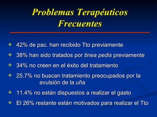 Problemas Terapéuticos Frecuentes 42% de pac. han recibido Tto previamente 38% han sido tratados por  tinea pedis  previamente 34% no creen en el éxito del tratamiento 25.7% no buscan tratamiento preocupados por la  avulsión de la uña 11.4% no están dispuestos a realizar el gasto El 26% restante están motivados para realizar el Tto 