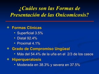 ¿Cuáles son las Formas de Presentación de las Onicomicosis? Formas Clínicas Superficial 3.5% Distal 92.4% Proximal 4.1% Grado de Compromiso Ungüeal Más del 54.4% de la uña en el  2/3 de los casos Hiperqueratosis Moderada en 38.3% y severa en 37.5% 