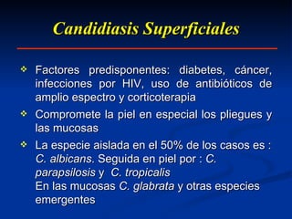 Candidiasis Superficiales Factores predisponentes: diabetes, cáncer, infecciones por HIV, uso de antibióticos de amplio espectro y corticoterapia Compromete la piel en especial los pliegues y las mucosas La especie aislada en el 50% de los casos es :  C. albicans . Seguida en piel por :  C. parapsilosis  y  C. tropicalis En las mucosas  C. glabrata  y otras especies emergentes 