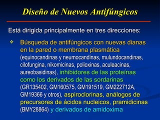 Diseño  d e Nuevos Antifúngicos Búsqueda de antifúngicos con nuevas dianas en la pared o membrana plasmática   (equinocandinas y neumocandinas, mulundocandinas, cilofungina, nikomicinas, polioxinas, aculeacinas, aureobasidinas),   inhibidores de las proteínas como los derivados de las sordarinas   (GR135402, GM160575, GM191519, GM222712A, GM19366 y otros),   aspiroclorinas, análogos de precursores de ácidos nucleicos, pramidicinas   (BMY28864)   y derivados de amidoxima E stá dirigida principalmente en tres direcciones: 