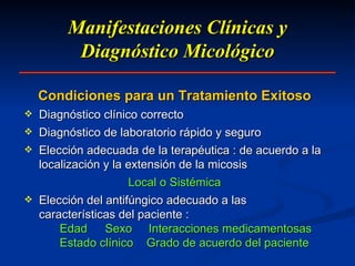 Manifestaciones Clínicas y Diagnóstico Micológico Condiciones para un Tratamiento Exitoso Diagnóstico clínico correcto Diagnóstico de laboratorio rápido y seguro Elección adecuada de la terapéutica : de acuerdo a la localización y la extensión de la micosis Local o Sistémica Elección del antifúngico adecuado a las características del paciente : Edad   Sexo  Interacciones medicamentosas Estado clínico  Grado de acuerdo del paciente 